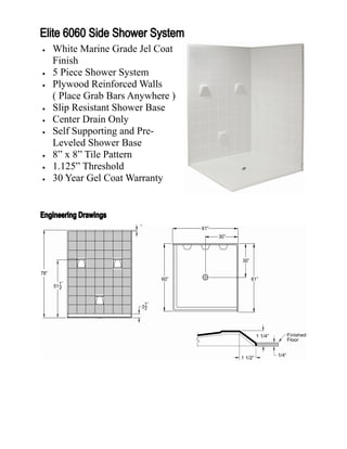    White Marine Grade Jel Coat
    Finish
   5 Piece Shower System
   Plywood Reinforced Walls
    ( Place Grab Bars Anywhere )
   Slip Resistant Shower Base
   Center Drain Only
   Self Supporting and Pre-
    Leveled Shower Base
   8” x 8” Tile Pattern
   1.125” Threshold
   30 Year Gel Coat Warranty
 