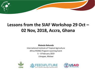 Lessons from the SIAF Workshop 29 Oct –
02 Nov, 2018, Accra, Ghana
Mateete Bekunda
International Institute of Tropical Agriculture
Africa RISING Program Learning Event
5 – 8 February 2019
Lilongwe, Malawi
 