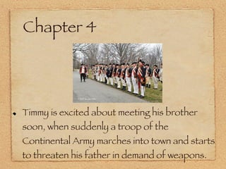 Chapter 4 Timmy is excited about meeting his brother soon, when suddenly a troop of the Continental Army marches into town and starts to threaten his father in demand of weapons. 