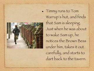 Timmy runs to Tom Warrup’s hut, and finds that Sam is sleeping. Just when he was about to wake Sam up, he notices the Brown Bess under him, takes it out carefully, and starts to dart back to the tavern. 