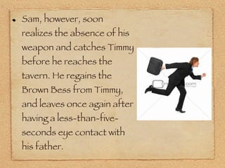 Sam, however, soon realizes the absence of his weapon and catches Timmy before he reaches the tavern. He regains the Brown Bess from Timmy, and leaves once again after having a less-than-five-seconds eye contact with his father. 