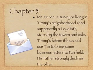 Chapter 5 Mr. Heron, a surveyor living in Timmy’s neighborhood (and supposedly a Loyalist), stops by the tavern and asks Timmy’s father if he could use Tim to bring some business letters to Fairfield. His father strongly declines the offer. 