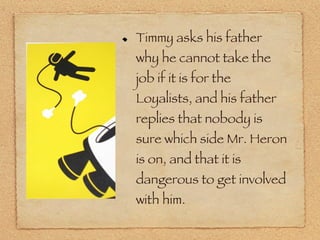 Timmy asks his father why he cannot take the job if it is for the Loyalists, and his father replies that nobody is sure which side Mr. Heron is on, and that it is dangerous to get involved with him.  