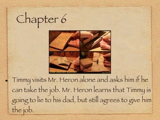 Chapter 6 Timmy visits Mr. Heron alone and asks him if he can take the job. Mr. Heron learns that Timmy is going to lie to his dad, but still agrees to give him the job. 