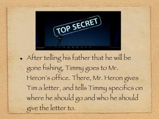After telling his father that he will be gone fishing, Timmy goes to Mr. Heron’s office. There, Mr. Heron gives Tim a letter, and tells Timmy specifics on where he should go and who he should give the letter to. 
