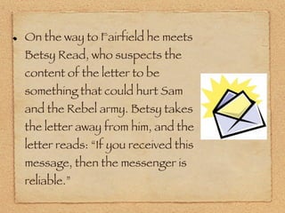 On the way to Fairfield he meets Betsy Read, who suspects the content of the letter to be something that could hurt Sam and the Rebel army. Betsy takes the letter away from him, and the letter reads: “If you received this message, then the messenger is reliable.” 