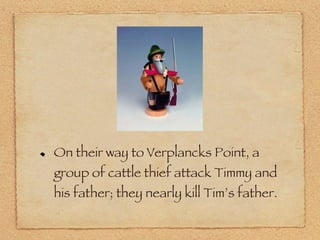 On their way to Verplancks Point, a group of cattle thief attack Timmy and his father; they nearly kill Tim’s father. 