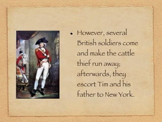 However, several British soldiers come and make the cattle thief run away; afterwards, they escort Tim and his father to New York. 
