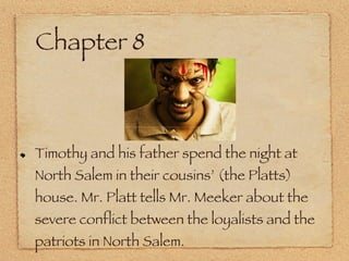 Chapter 8 Timothy and his father spend the night at North Salem in their cousins’ (the Platts) house. Mr. Platt tells Mr. Meeker about the severe conflict between the loyalists and the patriots in North Salem. 