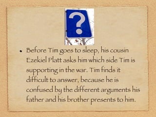 Before Tim goes to sleep, his cousin Ezekiel Platt asks him which side Tim is supporting in the war. Tim finds it difficult to answer, because he is confused by the different arguments his father and his brother presents to him. 