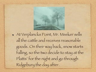 At Verplancks Point, Mr. Meeker sells all the cattle and receives reasonable goods. On their way back, snow starts falling, so the two decide to stay at the Platts’ for the night and go through Ridgebury the day after. 