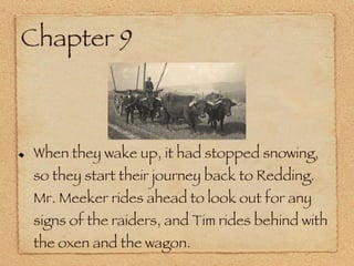 Chapter 9 When they wake up, it had stopped snowing, so they start their journey back to Redding. Mr. Meeker rides ahead to look out for any signs of the raiders, and Tim rides behind with the oxen and the wagon. 
