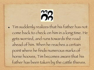 Tim suddenly realizes that his father has not come back to check on him in a long time. He gets worried, and runs towards the road ahead of him. When he reaches a certain point where he finds numerous marks of horse hooves, Tim becomes aware that his father has been taken by the cattle thieves. 
