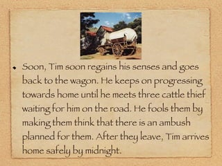 Soon, Tim soon regains his senses and goes back to the wagon. He keeps on progressing towards home until he meets three cattle thief waiting for him on the road. He fools them by making them think that there is an ambush planned for them. After they leave, Tim arrives home safely by midnight. 