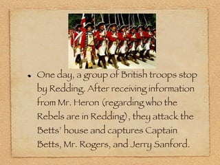 One day, a group of British troops stop by Redding. After receiving information from Mr. Heron (regarding who the Rebels are in Redding), they attack the Betts’ house and captures Captain Betts, Mr. Rogers, and Jerry Sanford. 