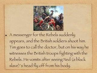 A messenger for the Rebels suddenly appears, and the British soldiers shoot him. Tim goes to call the doctor, but on his way he witnesses the British troops fighting with the Rebels. He vomits after seeing Ned (a black slave)’s head fly off from his body. 