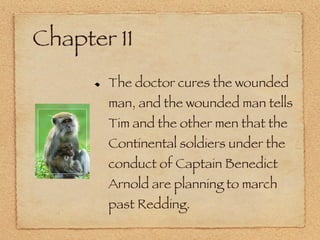 Chapter 11 The doctor cures the wounded man, and the wounded man tells Tim and the other men that the Continental soldiers under the conduct of Captain Benedict Arnold are planning to march past Redding. 