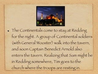 The Continentals come to stay at Redding for the night. A group of Continental soldiers (with General Wooster) walk into the tavern, and soon Captain Benedict Arnold also enters the tavern. Realizing that Sam might be in Redding somewhere, Tim goes to the church where the troops are resting in. 