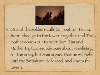 One of the soldiers calls Sam out for Timmy. Soon, they go to the tavern together and Tim’s mother comes out to meet Sam. Tim and Mother try to dissuade Sam about reenlisting for the army, but Sam argues that he will fight until the British are defeated, and leaves the tavern. 
