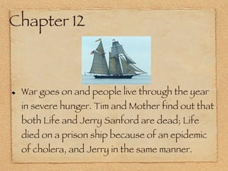 Chapter 12 War goes on and people live through the year in severe hunger. Tim and Mother find out that both Life and Jerry Sanford are dead; Life died on a prison ship because of an epidemic of cholera, and Jerry in the same manner. 