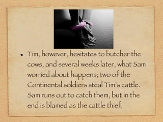 Tim, however, hesitates to butcher the cows, and several weeks later, what Sam worried about happens; two of the Continental soldiers steal Tim’s cattle. Sam runs out to catch them, but in the end is blamed as the cattle thief.  