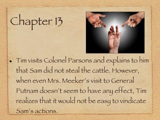Chapter 13 Tim visits Colonel Parsons and explains to him that Sam did not steal the cattle. However, when even Mrs. Meeker’s visit to General Putnam doesn’t seem to have any effect, Tim realizes that it would not be easy to vindicate Sam’s actions. 