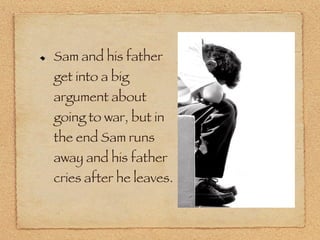 Sam and his father get into a big argument about going to war, but in the end Sam runs away and his father cries after he leaves. 