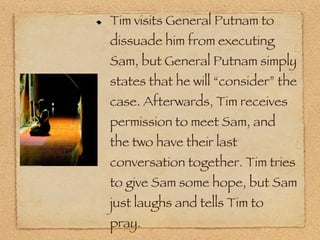 Tim visits General Putnam to dissuade him from executing Sam, but General Putnam simply states that he will “consider” the case. Afterwards, Tim receives permission to meet Sam, and the two have their last conversation together. Tim tries to give Sam some hope, but Sam just laughs and tells Tim to pray. 