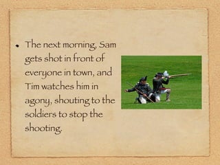 The next morning, Sam gets shot in front of everyone in town, and Tim watches him in agony, shouting to the soldiers to stop the shooting. 
