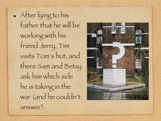 After lying to his father that he will be working with his friend Jerry, Tim visits Tom’s hut, and there Sam and Betsy ask him which side he is taking in the war (and he couldn’t answer). 