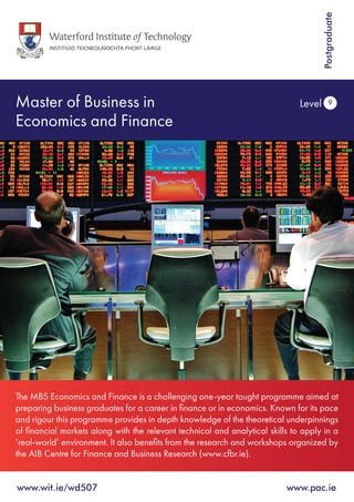 Master of Business in
Economics and Finance
Level 9
www.wit.ie/wd507 	 www.pac.ie
Postgraduate
The MBS Economics and Finance is a challenging one-year taught programme aimed at
preparing business graduates for a career in finance or in economics. Known for its pace
and rigour this programme provides in depth knowledge of the theoretical underpinnings
of financial markets along with the relevant technical and analytical skills to apply in a
‘real-world’ environment. It also benefits from the research and workshops organized by
the AIB Centre for Finance and Business Research (www.cfbr.ie).
 