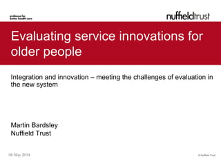 © Nuffield Trust08 May 2014
Evaluating service innovations for
older people
Integration and innovation – meeting the challenges of evaluation in
the new system
Martin Bardsley
Nuffield Trust
 