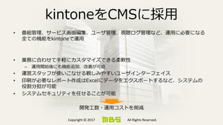 Copyright © 2017 All Rights Reserved.
kintoneをCMSに採用
• 番組管理、サービス画面編集、ユーザ管理、視聴ログ管理など、運用に必要になる
全ての機能をkintoneで運用
• 業務に合わせて手軽にカスタマイズできる柔軟性
– 運用開始後にも機能追加、改善が可能
• 運営スタッフが使いこなせる親しみやすいユーザインターフェイス
• 印刷が必要なレポート作成はExcelにデータをエクスポートするなど、システムの
役割分担が可能
• システムセキュリティを任せることが可能
開発工数・運用コストを削減
 