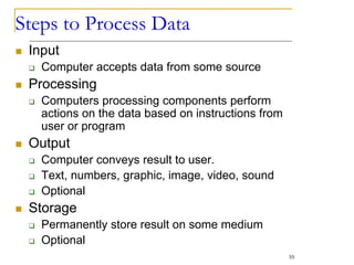 Steps to Process Data
 Input
 Computer accepts data from some source
 Processing
 Computers processing components perform
actions on the data based on instructions from
user or program
 Output
 Computer conveys result to user.
 Text, numbers, graphic, image, video, sound
 Optional
 Storage
 Permanently store result on some medium
 Optional
10
 