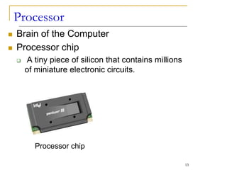 Processor
Processor chip
 Brain of the Computer
 Processor chip
 A tiny piece of silicon that contains millions
of miniature electronic circuits.
13
 
