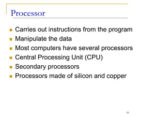  Carries out instructions from the program
 Manipulate the data
 Most computers have several processors
 Central Processing Unit (CPU)
 Secondary processors
 Processors made of silicon and copper
Processor
16
 