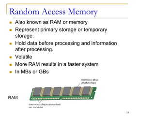 Random Access Memory
 Also known as RAM or memory
 Represent primary storage or temporary
storage.
 Hold data before processing and information
after processing.
 Volatile
 More RAM results in a faster system
 In MBs or GBs
RAM
18
 