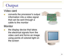 Video card
 converts the processor’s output
information into a video signal
that can be sent through a
cable to the monitor
Monitor
 the display device that takes
the electrical signals from the
video card and forms an image
using points of colored light on
the screen
Output
24
 