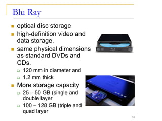  optical disc storage
 high-definition video and
data storage.
 same physical dimensions
as standard DVDs and
CDs.
 120 mm in diameter and
 1.2 mm thick
 More storage capacity
 25 – 50 GB (single and
double layer
 100 – 128 GB (triple and
quad layer
Blu Ray
31
 