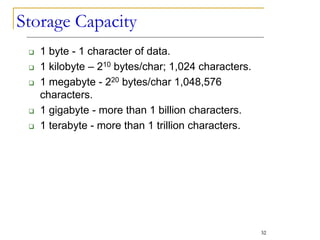 Storage Capacity
 1 byte - 1 character of data.
 1 kilobyte – 210 bytes/char; 1,024 characters.
 1 megabyte - 220 bytes/char 1,048,576
characters.
 1 gigabyte - more than 1 billion characters.
 1 terabyte - more than 1 trillion characters.
32
 