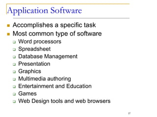Application Software
 Accomplishes a specific task
 Most common type of software
 Word processors
 Spreadsheet
 Database Management
 Presentation
 Graphics
 Multimedia authoring
 Entertainment and Education
 Games
 Web Design tools and web browsers
37
 