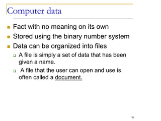 Computer data
 Fact with no meaning on its own
 Stored using the binary number system
 Data can be organized into files
 A file is simply a set of data that has been
given a name.
 A file that the user can open and use is
often called a document.
38
 