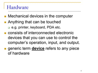 Hardware
 Mechanical devices in the computer
 Anything that can be touched
 e.g. printer, keyboard, PDA etc.
 consists of interconnected electronic
devices that you can use to control the
computer’s operation, input, and output.
 generic term device refers to any piece
of hardware
4
 