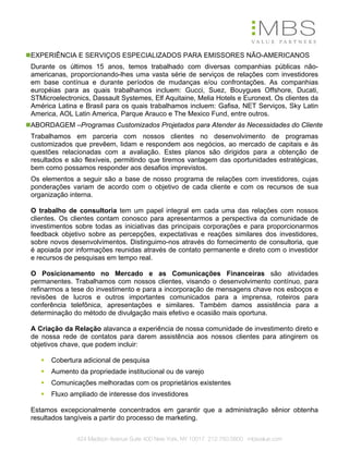 EXPERIÊNCIA E SERVIÇOS ESPECIALIZADOS PARA EMISSORES NÃO-AMERICANOS
Durante os últimos 15 anos, temos trabalhado com diversas companhias públicas não-
americanas, proporcionando-lhes uma vasta série de serviços de relações com investidores
em base contínua e durante períodos de mudanças e/ou confrontações. As companhias
européias para as quais trabalhamos incluem: Gucci, Suez, Bouygues Offshore, Ducati,
STMicroelectronics, Dassault Systemes, Elf Aquitaine, Melia Hotels e Euronext. Os clientes da
América Latina e Brasil para os quais trabalhamos incluem: Gafisa, NET Serviços, Sky Latin
America, AOL Latin America, Parque Arauco e The Mexico Fund, entre outros.
ABORDAGEM –Programas Customizados Projetados para Atender às Necessidades do Cliente
Trabalhamos em parceria com nossos clientes no desenvolvimento de programas
customizados que prevêem, lidam e respondem aos negócios, ao mercado de capitais e às
questões relacionadas com a avaliação. Estes planos são dirigidos para a obtenção de
resultados e são flexíveis, permitindo que tiremos vantagem das oportunidades estratégicas,
bem como possamos responder aos desafios imprevistos.
Os elementos a seguir são a base de nosso programa de relações com investidores, cujas
ponderações variam de acordo com o objetivo de cada cliente e com os recursos de sua
organização interna.

O trabalho de consultoria tem um papel integral em cada uma das relações com nossos
clientes. Os clientes contam conosco para apresentarmos a perspectiva da comunidade de
investimentos sobre todas as iniciativas das principais corporações e para proporcionarmos
feedback objetivo sobre as percepções, expectativas e reações similares dos investidores,
sobre novos desenvolvimentos. Distinguimo-nos através do fornecimento de consultoria, que
é apoiada por informações reunidas através de contato permanente e direto com o investidor
e recursos de pesquisas em tempo real.

O Posicionamento no Mercado e as Comunicações Financeiras são atividades
permanentes. Trabalhamos com nossos clientes, visando o desenvolvimento contínuo, para
refinarmos a tese do investimento e para a incorporação de mensagens chave nos esboços e
revisões de lucros e outros importantes comunicados para a imprensa, roteiros para
conferência telefônica, apresentações e similares. Também damos assistência para a
determinação do método de divulgação mais efetivo e ocasião mais oportuna.

A Criação da Relação alavanca a experiência de nossa comunidade de investimento direto e
de nossa rede de contatos para darem assistência aos nossos clientes para atingirem os
objetivos chave, que podem incluir:

      Cobertura adicional de pesquisa
      Aumento da propriedade institucional ou de varejo
      Comunicações melhoradas com os proprietários existentes
      Fluxo ampliado de interesse dos investidores

Estamos excepcionalmente concentrados em garantir que a administração sênior obtenha
resultados tangíveis a partir do processo de marketing.


              424 Madison Avenue Suite 400 New York, NY 10017 212.750.5800 mbsvalue.com
 