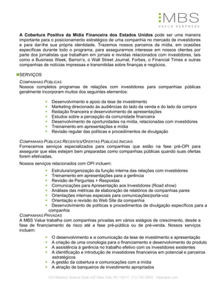 A Cobertura Positiva da Mídia Financeira dos Estados Unidos pode ser uma maneira
importante para o posicionamento estratégico de uma companhia no mercado de investidores
e para dar-lhe sua própria identidade. Trazemos nossos parceiros da mídia, em ocasiões
específicas durante todo o programa, para assegurarmos interesse em nossos clientes por
parte dos jornalistas que trabalham em jornais e revistas relacionados com investidores, tais
como a Business Week, Barron’s, o Wall Street Journal, Forbes, o Financial Times e outras
companhias de notícias impressas e transmitidas sobre finanças e negócios.

SERVIÇOS
COMPANHIAS PÚBLICAS
Nossos completos programas de relações com investidores para companhias públicas
geralmente incorporam muitos dos seguintes elementos:

                Desenvolvimento e apoio da tese de investimento
                Marketing direcionado às audiências do lado da venda e do lado da compra
                Redação financeira e desenvolvimento de apresentações
                Estudos sobre a percepção da comunidade financeira
                Desenvolvimento de oportunidades na mídia, relacionadas com investidores
                Treinamento em apresentações e mídia
                Revisão regular das políticas e procedimentos de divulgação

COMPANHIAS PÚBLICAS RECENTES/OFERTAS PÚBLICAS INICIAIS
Fornecemos serviços especializados para companhias que estão na fase pré-OPI para
assegurar que elas estejam bem preparadas como companhias públicas quando suas ofertas
forem efetivadas.
Nossos serviços relacionados com OPI incluem:
               Estrutura/organização da função interna das relações com investidores
               Treinamento em apresentações para a gerência
               Revisão de Perguntas + Respostas
               Comunicações para Apresentação aos Investidores (Road show)
               Análises das métricas de elaboração de relatórios de companhias pares
               Orientações internas especiais para comunicações/porta-voz
               Orientação e revisão do Web Site da companhia
               Desenvolvimento de políticas e procedimentos de divulgação específicos para a
              companhia
COMPANHIAS PRIVADAS
A MBS Value trabalha com companhias privadas em vários estágios de crescimento, desde a
fase de financiamento de risco até a fase pré-pública ou de pré-venda. Nossos serviços
incluem:
                O desenvolvimento e a comunicação da tese de investimento e apresentação
                A criação de uma cronologia para o financiamento e desenvolvimento do produto
                A assistência à gerência no trabalho efetivo com os investidores existentes
                A identificação e introdução de investidores financeiros em potencial e parceiros
                estratégicos
                A gestão da cobertura e comunicações com a mídia
                A atração de banqueiros de investimento apropriados

              424 Madison Avenue Suite 400 New York, NY 10017 212.750.5800 mbsvalue.com
 