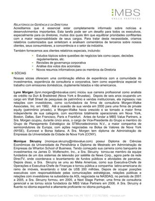 RELATÓRIOS DA GERÊNCIA E DA DIRETORIA
Acreditamos que é essencial estar completamente informado sobre notícias e
desenvolvimentos importantes. Esta tarefa pode ser um desafio para todos os executivos,
especialmente para os diretores, muitos dos quais têm que equilibrar prioridades conflitantes
com a maior responsabilidade de seus cargos. Para tratar desta necessidade, criamos
relatórios customizados que sintetizam e analisam comentários de terceiros sobre nossos
clientes, seus consumidores, a concorrência e o setor da indústria.
Também fornecemos aos clientes relatórios especiais, incluindo:
                Estudos tópicos sobre questões de negócios tais como capex, decisões
                regulamentares, etc.
                Revisões de governança corporativa
                Análise dos votos dos acionistas
                Novos resumos informativos para os membros da Diretoria
SÓCIAS
Nossas sócias oferecem uma combinação efetiva de experiência com a comunidade de
investimentos, experiência de consultoria e corporativa, bem como experiência especial no
trabalho com emissores domésticos, duplamente listados e não americanos.

Lynn Morgen (lynn.morgen@mbsvalue.com) iniciou sua carreira profissional como analista
de crédito na Dun & Bradstreet (Nova York e Bruxelas). Depois de seis anos ocupando um
cargo em Wall Street de pesquisas de patrimônio e vendas institucionais, ela ingressou nas
relações com investidores, como co-fundadora da firma de consultoria Morgen-Walke
Associates, Inc. em 1982. Até a ocasião de sua venda em 2000 para uma firma de private
equity (patrimônio privado), a Morgen-Walke havia crescido e se tornado a maior firma
independente de sua categoria, com escritórios totalmente operacionais em Nova York,
Boston, Dallas, San Francisco, Paris e Frankfurt. Antes de fundar a MBS Value Partners, a
Sra. Morgen ocupou, durante cinco anos, o cargo de Vice-Presidente do Grupo e membro do
Grupo de Planejamento Estratégico da STMicroelectronics N.V., a maior companhia de
semicondutores da Europa, com ações negociadas na Bolsa de Valores de Nova York
(NYSE), Euronext e Borsa Italiana. A Sra. Morgen tem diploma de Administração de
Empresas da Universidade da Cidade de Nova York (CCNY).

Monique Skruzny (monique.skruzny@mbsvalue.com) possui Diploma de Ciências
Econômicas da Universidade da Pensilvânia e Diploma de Mestrado em Administração de
Empresas da Wharton School of Business. Tendo começado sua carreira como banqueira de
investimentos na James D. Wolfensohn, Inc., a Sra. Skruzny tornou-se membro da equipe
fundadora de um dos sistemas de televisão por satélite da News Corp., agora parte da rede
DirecTV, onde coordenava o levantamento de fundos públicos e atividades de parcerias.
Depois disso, a Sra. Skruzny se uniu ao Melia Americas, como sua Executiva-Chefe de
Operações e Executiva-Chefe de Finanças e tornou pública a companhia latino-americana do
ramo de imóveis, levantando o total de US$ 200 milhões. Depois de ocupar posições
executivas com responsabilidade pelas comunicações estratégicas, relações públicas e
relações com investidores na subsidiária da AOL negociada na NASDAQ, no período de 2001
a 2005, a Sra. Skruzny formou, em 2005, a Next Stage Partner, uma firma de consultoria
gerencial e se tornou sócia fundadora da MBS Value Partners em 2006. A Sra. Skruzny é
fluente no idioma espanhol e altamente proficiente no idioma português.

              424 Madison Avenue Suite 400 New York, NY 10017 212.750.5800 mbsvalue.com
 