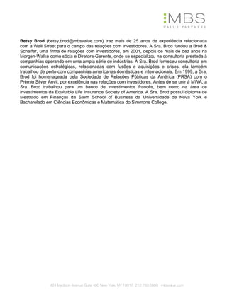 Betsy Brod (betsy.brod@mbsvalue.com) traz mais de 25 anos de experiência relacionada
com a Wall Street para o campo das relações com investidores. A Sra. Brod fundou a Brod &
Schaffer, uma firma de relações com investidores, em 2001, depois de mais de dez anos na
Morgen-Walke como sócia e Diretora-Gerente, onde se especializou na consultoria prestada à
companhias operando em uma ampla série de indústrias. A Sra. Brod forneceu consultoria em
comunicações estratégicas, relacionadas com fusões e aquisições e crises, ela também
trabalhou de perto com companhias americanas domésticas e internacionais. Em 1999, a Sra.
Brod foi homenageada pela Sociedade de Relações Públicas da América (PRSA) com o
Prêmio Silver Anvil, por excelência nas relações com investidores. Antes de se unir à MWA, a
Sra. Brod trabalhou para um banco de investimentos francês, bem como na área de
investimentos da Equitable Life Insurance Society of America. A Sra. Brod possui diploma de
Mestrado em Finanças da Stern School of Business da Universidade de Nova York e
Bacharelado em Ciências Econômicas e Matemática do Simmons College.




              424 Madison Avenue Suite 400 New York, NY 10017 212.750.5800 mbsvalue.com
 