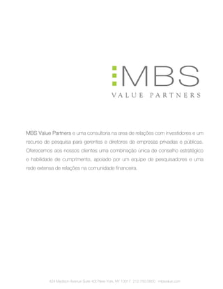 MBS Value Partners e uma consultoria na area de relações com investidores e um
recurso de pesquisa para gerentes e diretores de empresas privadas e públicas.
Oferecemos aos nossos clientes uma combinação única de conselho estratégico
e habilidade de cumprimento, apoiado por um equipe de pesquisadores e uma
rede extensa de relações na comunidade financeira.




          424 Madison Avenue Suite 400 New York, NY 10017 212.750.5800 mbsvalue.com
 