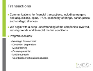 Transactions

   Communications for financial transactions, including mergers
    and acquisitions, spins, IPOs, secondary offerings, bankruptcies
    and strategic alliances

   We begin with a deep understanding of the companies involved,
    industry trends and financial market conditions

   Program includes:
    – Message development
    – Document preparation
    – Media training
    – Custom press list
    – Media outreach
    – Coordination with outside advisors

                                                                       10
 