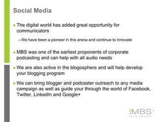 Social Media

   The digital world has added great opportunity for
    communicators
    – We have been a pioneer in this arena and continue to innovate


   MBS was one of the earliest proponents of corporate
    podcasting and can help with all audio needs

   We are also active in the blogosphere and will help develop
    your blogging program

   We can bring blogger and podcaster outreach to any media
    campaign as well as guide your through the world of Facebook,
    Twitter, LinkedIn and Google+


                                                                      13
 